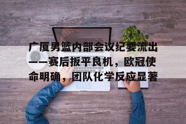 广厦男篮内部会议纪要流出——赛后扳平良机，欧冠使命明确，团队化学反应显著的简单介绍-九游
