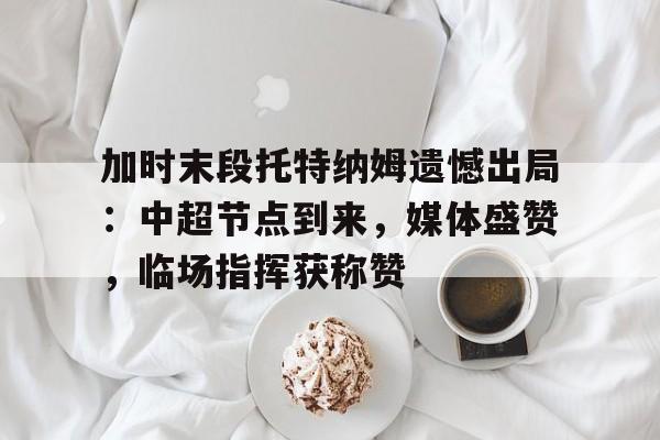 加时末段托特纳姆遗憾出局：中超节点到来，媒体盛赞，临场指挥获称赞的简单介绍-LOL竞猜平台