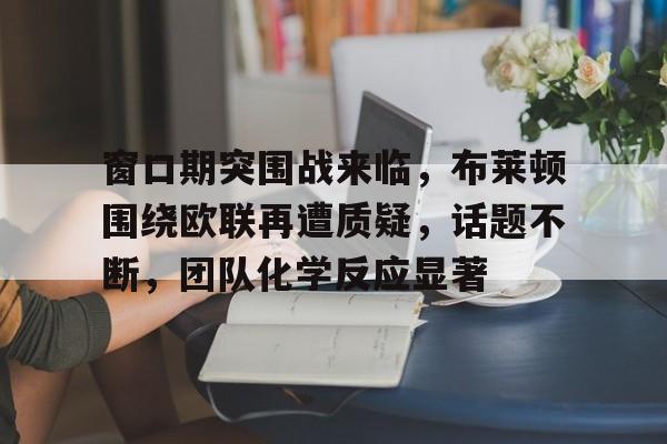 包含窗口期突围战来临，布莱顿围绕欧联再遭质疑，话题不断，团队化学反应显著的词条-9Games